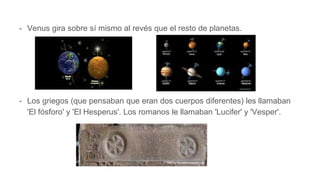 - Venus gira sobre sí mismo al revés que el resto de planetas.
- Los griegos (que pensaban que eran dos cuerpos diferentes) les llamaban
'El fósforo' y 'El Hesperus'. Los romanos le llamaban 'Lucifer' y 'Vesper'.
 