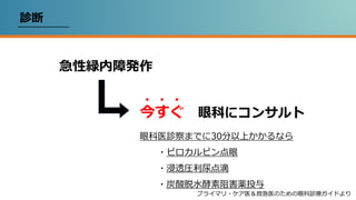 診断
急性緑内障発作
今すぐ 眼科にコンサルト
・・・
眼科医診察までに30分以上かかるなら
・ピロカルピン点眼
・浸透圧利尿点滴
・炭酸脱水酵素阻害薬投与
プライマリ・ケア医＆救急医のための眼科診療ガイドより
 