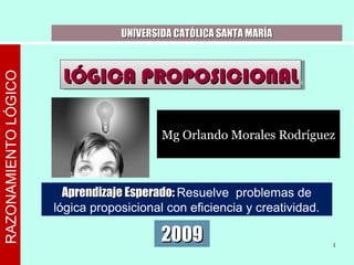 RAZONAMIENTOLÓGICO
UNIVERSIDA CATÓLICA SANTA MARÍAUNIVERSIDA CATÓLICA SANTA MARÍA
LÓGICA PROPOSICIONALLÓGICA PROPOSICIONALLÓGICA PROPOSICIONALLÓGICA PROPOSICIONAL
20092009 1
Aprendizaje Esperado:Aprendizaje Esperado: Resuelve problemas de
lógica proposicional con eficiencia y creatividad.
Mg Orlando Morales Rodríguez
 