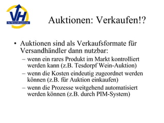 Auktionen: Verkaufen!? Auktionen sind als Verkaufsformate für Versandhändler dann nutzbar: wenn ein rares Produkt im Markt kontrolliert werden kann (z.B. Tesdorpf Wein-Auktion) wenn die Kosten eindeutig zugeordnet werden können (z.B. für Auktion einkaufen) wenn die Prozesse weitgehend automatisiert werden können (z.B. durch PIM-System) 