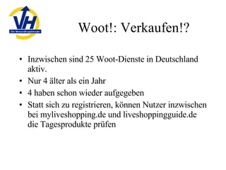 Woot!: Verkaufen!? Inzwischen sind 25 Woot-Dienste in Deutschland aktiv. Nur 4 älter als ein Jahr 4 haben schon wieder aufgegeben Statt sich zu registrieren, können Nutzer inzwischen bei myliveshopping.de und liveshoppingguide.de die Tagesprodukte prüfen 
