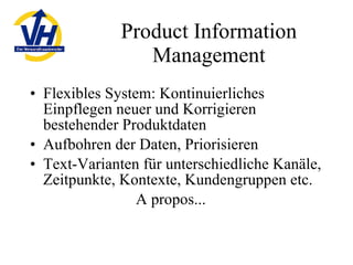 Product Information Management Flexibles System: Kontinuierliches Einpflegen neuer und Korrigieren bestehender Produktdaten Aufbohren der Daten, Priorisieren Text-Varianten für unterschiedliche Kanäle, Zeitpunkte, Kontexte, Kundengruppen etc. A propos... 