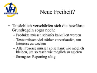 Neue Freiheit? Tatsächlich verschärfen sich die bewährte Grundregeln sogar noch: Produkte müssen schärfer kalkuliert werden Texte müssen viel stärker vorverkaufen, um Interesse zu wecken Alle Prozesse müssen so schlank wie möglich bleiben, um so rasch wie möglich zu agieren Strengstes Reporting nötig 
