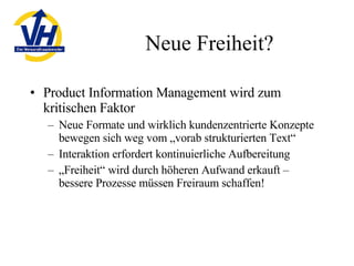Neue Freiheit? Product Information Management wird zum kritischen Faktor Neue Formate und wirklich kundenzentrierte Konzepte bewegen sich weg vom „vorab strukturierten Text“ Interaktion erfordert kontinuierliche Aufbereitung „ Freiheit“ wird durch höheren Aufwand erkauft – bessere Prozesse müssen Freiraum schaffen! 