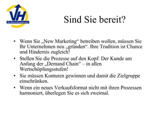 Sind Sie bereit? Wenn Sie „New Marketing“ betreiben wollen, müssen Sie Ihr Unternehmen neu „gründen“. Ihre Tradition ist Chance und Hindernis zugleich! Stellen Sie die Prozesse auf den Kopf: Der Kunde am Anfang der „Demand Chain“ – in allen Wertschöpfungsstufen! Sie müssen Konturen gewinnen und damit die Zielgruppe einschränken. Wenn ein neues Verkaufsformat nicht mit ihren Prozessen harmoniert, überlegen Sie es sich zweimal. 