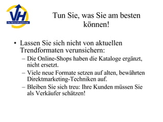 Tun Sie, was Sie am besten können! Lassen Sie sich nicht von aktuellen Trendformaten verunsichern: Die Online-Shops haben die Kataloge ergänzt, nicht ersetzt. Viele neue Formate setzen auf alten, bewährten Direktmarketing-Techniken auf. Bleiben Sie sich treu: Ihre Kunden müssen Sie als Verkäufer schätzen! 