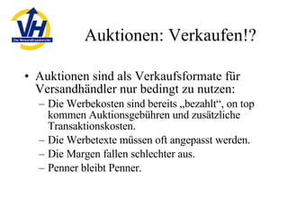 Auktionen: Verkaufen!? Auktionen sind als Verkaufsformate für Versandhändler nur bedingt zu nutzen: Die Werbekosten sind bereits „bezahlt“, on top kommen Auktionsgebühren und zusätzliche Transaktionskosten. Die Werbetexte müssen oft angepasst werden. Die Margen fallen schlechter aus. Penner bleibt Penner. 