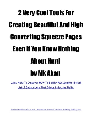2 Very Cool Tools For
Creating Beautiful And High
Converting Squeeze Pages
  Even If You Know Nothing
                             About Hmtl
                            by Mk Akan
Click Here To Discover How To Build A Responsive E-mail
          List of Subscribers That Brings In Money Daily.




Click Here To Discover How To Build A Responsive E-mail List of Subscribers That Brings In Money Daily.
 