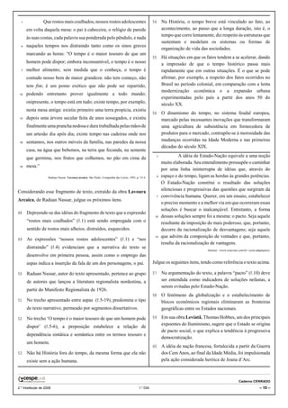 1              Que rostos mais coalhados, nossos rostos adolescentes                                 54    Na História, o tempo breve está vinculado ao fato, ao
      em volta daquela mesa: o pai à cabeceira, o relógio de parede                                          acontecimento, ao passo que a longa duração, isto é, o
                                                                                                             tempo que corre lentamente, diz respeito às estruturas que
      às suas costas, cada palavra sua ponderada pelo pêndulo, e nada
                                                                                                             sustentam e modelam os sistemas ou formas de
  4   naqueles tempos nos distraindo tanto como os sinos graves
                                                                                                             organização de vida das sociedades.
      marcando as horas: “O tempo é o maior tesouro de que um
                                                                                                       55    Há situações em que os fatos tendem a se acelerar, dando
      homem pode dispor; embora inconsumível, o tempo é o nosso                                              a impressão de que o tempo histórico passa mais
  7   melhor alimento; sem medida que o conheça, o tempo é                                                   rapidamente que em outras situações. É o que se pode
      contudo nosso bem de maior grandeza: não tem começo, não                                               afirmar, por exemplo, a respeito dos fatos ocorridos no
      tem fim; é um pomo exótico que não pode ser repartido,                                                 Brasil no período colonial, em comparação com a lenta
                                                                                                             modernização econômica e a expansão urbana
 10   podendo entretanto prover igualmente a todo mundo;
                                                                                                             experimentadas pelo país a partir dos anos 50 do
      onipresente, o tempo está em tudo; existe tempo, por exemplo,                                          século XX.
      nesta mesa antiga: existiu primeiro uma terra propícia, existiu
                                                                                                       56    O dinamismo do tempo, no sistema feudal europeu,
 13   depois uma árvore secular feita de anos sossegados, e existiu                                          marcado pelas incessantes inovações que transformaram
      finalmente uma prancha nodosa e dura trabalhada pelas mãos de                                          uma agricultura de subsistência em fornecedora de
      um artesão dia após dia; existe tempo nas cadeiras onde nos                                            produtos para o mercado, contrapõe-se à morosidade das
 16   sentamos, nos outros móveis da família, nas paredes da nossa                                           mudanças ocorridas na Idade Moderna e nas primeiras
                                                                                                             décadas do século XIX.
      casa, na água que bebemos, na terra que fecunda, na semente
      que germina, nos frutos que colhemos, no pão em cima da                                            1            A idéia de Estado-Nação equivale a uma noção
                                                                                                             muito elaborada. Seu entendimento pressupõe o caminhar
 19   mesa.”
                                                                                                             por uma linha ininterrupta de idéias que, através do
                    Raduan Nassar. Lavoura arcaica. São Paulo: Companhia das Letras, 1995, p. 53-4.      4   espaço e do tempo, ligam as hordas às grandes potências.
                                                                                                             O Estado-Nação constitui o resultado das soluções
Considerando esse fragmento de texto, extraído da obra Lavoura                                               silenciosas e progressivas das questões que surgiram da
                                                                                                         7   convivência humana. Querer, em um ensaio, estabelecer
Arcaica, de Raduan Nassar, julgue os próximos itens.
                                                                                                             o preciso momento e a melhor via em que ocorreram essas
                                                                                                             soluções é buscar o inalcançável. Entretanto, a forma
48    Depreende-se das idéias do fragmento de texto que a expressão
                                                                                                        10   dessas soluções sempre foi a mesma: o pacto. Seja aquele
      “rostos mais coalhados” (R.1) está sendo empregada com o                                               resultante da imposição do mais poderoso, que, portanto,
      sentido de rostos mais alheios, distraídos, esquecidos.                                                decorre da racionalização de desvantagens; seja aquele
                                                                                                        13   que advém da composição de vontades e que, portanto,
49    As expressões “nossos rostos adolescentes” (R.1) e “nos
                                                                                                             resulta da racionalização de vantagens.
      distraindo” (R.4) evidenciam que a narrativa do texto se
                                                                                                                                     Internet: <www.reservaer.com.br> (com adaptações).
      desenvolve em primeira pessoa, assim como o emprego das
      aspas indica a inserção da fala de um dos personagens, o pai.                                    Julgue os seguintes itens, tendo como referência o texto acima.

50    Raduan Nassar, autor do texto apresentado, pertence ao grupo                                     57    Na argumentação do texto, a palavra “pacto” (R.10) deve
      de autores que lançou a literatura regionalista nordestina, a                                          ser entendida como indicadora de soluções nefastas, a
                                                                                                             serem evitadas pelo Estado-Nação.
      partir do Manifesto Regionalista de 1926.
                                                                                                       58    O fenômeno da globalização e o estabelecimento de
51    No trecho apresentado entre aspas (R.5-19), predomina o tipo                                           blocos econômicos regionais eliminaram as fronteiras
      de texto narrativo, permeado por segmentos dissertativos.                                              geográficas entre os Estados nacionais.

52    No trecho ‘O tempo é o maior tesouro de que um homem pode                                        59    Em sua obra Leviatã, Thomas Hobbes, um dos principais
                                                                                                             expoentes do Iluminismo, sugere que o Estado se origina
      dispor’ (R.5-6), a preposição estabelece a relação de
                                                                                                             de pacto social, o que explica a tendência à progressiva
      dependência sintática e semântica entre os termos tesouro e
                                                                                                             democratização.
      um homem.
                                                                                                       60    A idéia de nação francesa, fortalecida a partir da Guerra
53    Não há História fora do tempo, da mesma forma que ela não                                              dos Cem Anos, ao final da Idade Média, foi impulsionada
      existe sem a ação humana.                                                                              pela ação considerada heróica de Joana d’Arc.



                                                                                                                                                             Caderno CERRADO
2.o Vestibular de 2008                                                                       1.o DIA                                                                          – 10 –
 