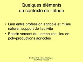 Quelques éléments
du contexte de l’étude
• Lien entre profession agricole et milieu
naturel, support de l’activité
• Bassin versant du Lemboulas, lieu de
poly-productions agricoles

DocGéo 2013 - Bénédicte VeyracBen Ahmed - GEODE

 