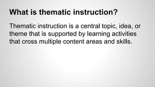 What is thematic instruction?
Thematic instruction is a central topic, idea, or
theme that is supported by learning activities
that cross multiple content areas and skills.
 