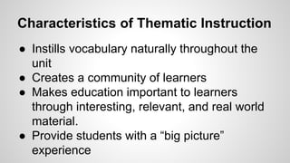Characteristics of Thematic Instruction
● Instills vocabulary naturally throughout the
unit
● Creates a community of learners
● Makes education important to learners
through interesting, relevant, and real world
material.
● Provide students with a “big picture”
experience
 