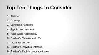 Top Ten Things to Consider
1. Theme
2. Concept
3. Language Functions
4. Age Appropriateness
5. Real World Applicability
6. Student's Cultures and L1's
7. Goals for the Unit
8. Student's Individual Interests
9. Student's English Language Levels
 