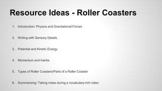 Resource Ideas - Roller Coasters
1. Introduction: Physics and Gravitational Forces
2. Writing with Sensory Details
3. Potential and Kinetic Energy
4. Momentum and Inertia
5. Types of Roller Coasters/Parts of a Roller Coaster
6. Summarizing: Taking notes during a vocabulary-rich video
 