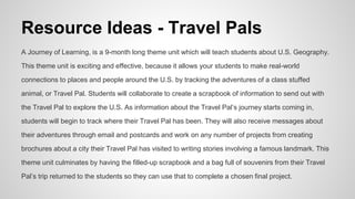 Resource Ideas - Travel Pals
A Journey of Learning, is a 9-month long theme unit which will teach students about U.S. Geography.
This theme unit is exciting and effective, because it allows your students to make real-world
connections to places and people around the U.S. by tracking the adventures of a class stuffed
animal, or Travel Pal. Students will collaborate to create a scrapbook of information to send out with
the Travel Pal to explore the U.S. As information about the Travel Pal’s journey starts coming in,
students will begin to track where their Travel Pal has been. They will also receive messages about
their adventures through email and postcards and work on any number of projects from creating
brochures about a city their Travel Pal has visited to writing stories involving a famous landmark. This
theme unit culminates by having the filled-up scrapbook and a bag full of souvenirs from their Travel
Pal’s trip returned to the students so they can use that to complete a chosen final project.
 