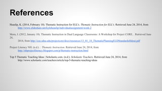 References
Heaslip, K. (2014, February 10). Thematic Instruction for ELL's. Thematic Instruction for ELL's. Retrieved June 24, 2014, from
http://www.slideshare.net/kyleheaslip/individualassignment-week-2
Mora, J. (2012, January 18). Thematic Instruction in Dual Language Classrooms: A Workshop for Project CORE. . Retrieved June
24,
2014, from http://coe.sdsu.edu/projectcore/docs/resources/13_01_18_ThematicPlanningELDStandardsHdout.pdf
Project Literacy NH. (n.d.). : Thematic Instruction. Retrieved June 24, 2014, from
http://nhprojectliteracy.blogspot.com/p/thematic-instruction.html
Top 5 Thematic Teaching Ideas | Scholastic.com. (n.d.). Scholastic Teachers. Retrieved June 24, 2014, from
http://www.scholastic.com/teachers/article/top-5-thematic-teaching-ideas
 