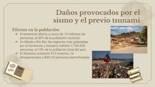 Efectos en la población
➔ El terremoto afectó a cerca de 13 millones de
personas, el 80% de la población nacional.
➔ En Maule y Bío Bío, las regiones más golpeadas
por el terremoto y tsunami, habitan 2.769.659
personas, el 19% de la población total del país.
➔ El desastre ocasionó 512 muertos, 16
desaparecidos y 800 mil personas damnificadas.
Daños provocados por el
sismo y el previo tsunami
 