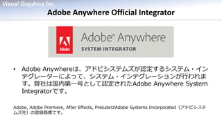Adobe Anywhere Official Integrator 
•Adobe Anywhereは、アドビシステムズが認定するシステム・イン テグレーターによって、システム・インテグレーションが行われま す。弊社は国内第一号として認定されたAdobe Anywhere System Integratorです。 
Adobe, Adobe Premiere, After Effects, PreludeはAdobe Systems Incorporated（アドビシステ ムズ社）の登録商標です。  