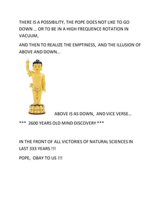 THERE IS A POSSIBILITY, THE POPE DOES NOT LIKE TO GO 
DOWN … OR TO BE IN A HIGH FREQUENCE ROTATION IN 
VACUUM, 
AND THEN TO REALIZE THE EMPTINESS, AND THE ILLUSION OF 
ABOVE AND DOWN… 
ABOVE IS AS DOWN, AND VICE VERSE… 
*** 2600 YEARS OLD MIND DISCOVERY *** 
IN THE FRONT OF ALL VICTORIES OF NATURAL SCIENCES IN 
LAST 333 YEARS !!! 
POPE, OBAY TO US !!! 
 