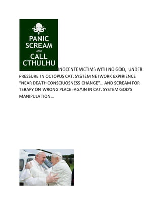 INOCENTE VICTIMS WITH NO GOD, UNDER 
PRESSURE IN OCTOPUS CAT. SYSTEM NETWORK EXPIRIENCE 
“NEAR DEATH CONSCIUOSNESS CHANGE”… AND SCREAM FOR 
TERAPY ON WRONG PLACE=AGAIN IN CAT. SYSTEM GOD’S 
MANIPULATION… 
 