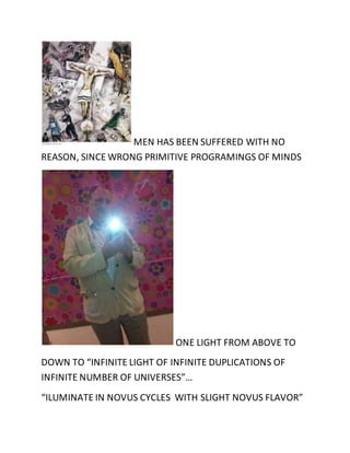 MEN HAS BEEN SUFFERED WITH NO 
REASON, SINCE WRONG PRIMITIVE PROGRAMINGS OF MINDS 
ONE LIGHT FROM ABOVE TO 
DOWN TO “INFINITE LIGHT OF INFINITE DUPLICATIONS OF 
INFINITE NUMBER OF UNIVERSES”… 
“ILUMINATE IN NOVUS CYCLES WITH SLIGHT NOVUS FLAVOR” 
 