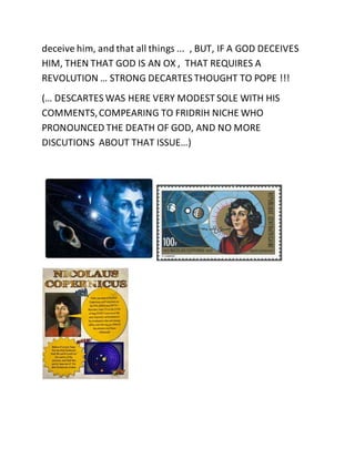 deceive him, and that all things ... , BUT, IF A GOD DECEIVES 
HIM, THEN THAT GOD IS AN OX , THAT REQUIRES A 
REVOLUTION … STRONG DECARTES THOUGHT TO POPE !!! 
(… DESCARTES WAS HERE VERY MODEST SOLE WITH HIS 
COMMENTS, COMPEARING TO FRIDRIH NICHE WHO 
PRONOUNCED THE DEATH OF GOD, AND NO MORE 
DISCUTIONS ABOUT THAT ISSUE…) 
 