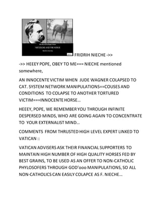 FRIDRIH NIECHE ->> 
->> HEEEY POPE, OBEY TO ME=== NIECHE mentioned 
somewhere, 
AN INNOCENTE VICTIM WHEN JUDE WAGNER COLAPSED TO 
CAT. SYSTEM NETWORK MANIPULATIONS==COUSES AND 
CONDITIONS TO COLAPSE TO ANOTHER TORTURED 
VICTIM===INNOCENTE HORSE… 
HEEEY, POPE, WE REMEMBER YOU THROUGH INFINITE 
DESPERSED MINDS, WHO ARE GOING AGAIN TO CONCENTRATE 
TO YOUR EXTERNALIST MIND… 
COMMENTS FROM THRUSTED HIGH LEVEL EXPERT LINKED TO 
VATICAN :: 
VATICAN ADVISERS ASK THEIR FINANCIAL SUPPORTERS TO 
MAINTAIN HIGH NUMBER OF HIGH QUALITY HORSES FED BY 
BEST GRAINS, TO BE USED AS AN OFFER TO NON-CATHOLIC 
PHYLOSOFERS THROUGH GOD’ooo MANIPULATIONS, SO ALL 
NON-CATHOLICS CAN EASILY COLAPCE AS F. NIECHE… 
 