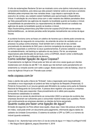 O sítio de reclamações Reclame Cá tem se mostrado como uma óptimo instrumento para os
compradores brasileiros, pois deixa que eles possam reclamar sobre os serviços e produtos
ofertados pelas empresas das mas variadas áreas. Logo depois a aprovação de seu
executivo de contas, seu cadastro estará habilitado para aproximação a Dependência
Virtual. A solicitação de uma fatura única com o valor restante dos débitos parcelados deve
ser feita pessoalmente nas agências de respeito na localidade quando se localiza o imóvel.
A possibilidade de parcelamento (ou reparcelamento) de débito deverá ser avaliada nas
agências de ajuda na localidade quando se localiza o imóvel.
https://bookmarking.stream/story.php?title=como-ter-copasa-2%C2%AA-via-de-contas-
facilmente#discuss , as demais parcelas serão lançadas mensalmente nas contas de água
futuras.
A ouvidoria funciona como se fosse um coletivo de haveres que o cliente pode conectar-se,
até em órgãos de resguardo do consumidor, de antemão de entrar de verdade com um
processo na justiça contra empresa. Você também tem o recta de ter seu contato
procrastinado do atendente do SAC para o domínio competente da empresa, que seja
conforme capacitado a conformar os seus questionamentos. É preciso cadastrar a sua conta
no autoatendimento, net banking ou aplicativo do seu banco. Por lei, as empresas
responsáveis pela distribuição de serviços, como a COPASA, devem cortar a distribuição
após 30 dias do envio da notificação de demora.
Como solicitar ligação de água Copasa?
O parcelamento na Agência Virtual pode ser feito em até cinco vezes iguais por clientes
residenciais com dívidas de até R$ 1 mil, desde que não tenham outro parcelamento em
andamento ou rompido acordo com saldo a pagar. Basta acessar o site da Sabesp, clicar no
ícone da Agência Virtual e em “Parcele suas contas”.
rede.copasa.com.br
Caso o utente não quite a fatura da "Entrada", toda a negociação será maquinalmente
cancelada e nova negociação só poderá ser feita na Agencia de Respeito (Presencial). O
Portal do Consumidor é um recurso gerado pelo Ministério da Justiça como parte do Sistema
Nacional de Resguardo do Consumidor. A pessoa deve registrar uma queixa e a empresa
possui até 10 dias para responder. Esse procedimento só é válido para aqueles
fornecedores cadastrados no website.
Sabemos que os canais de atendimento ao consumidor (SAC) e serviços de ouvidoria das
empresas deveriam ser suficientes para o consumidor resolver todas suas questões. Porém
nem continuamente as empresas atendem os clientes da forma apropriada.
Quanto custa pra fazer uma ligação de água?
Emissão de segunda via Para utilizar essa opção, clique aqui. Caso não possua uma fatura
em mãos, você pode emitir um documento para pagamento, informando alguns dados do
cadastro da Unidade Consumidora. O sistema irá solicitar o CPF ou CNPJ, e o número do
imóvel (quando existente).
Copasa 2 via - Aprenda hoje como tirar a 2 via da conta de água >>> https://t.co/fUgoV1nVlZ
— Me Segue David (@david_segue) December 4, 2018
 