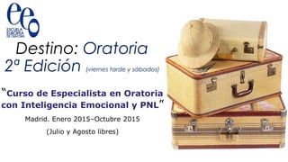 Destino: Oratoria 
2ª Edición (viernes tarde y sábados) 
“Curso de Especialista en Oratoria 
con Inteligencia Emocional y PNL” 
Madrid. Enero 2015–Octubre 2015 
(Julio y Agosto libres) 
 