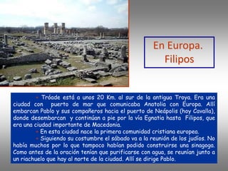 + Tróade está a unos 20 Km. al sur de la antigua Troya. Era una
ciudad con puerto de mar que comunicaba Anatolia con Europa. Allí
embarcan Pablo y sus compañeros hacia el puerto de Neápolis (hoy Cavalla),
donde desembarcan y continúan a pie por la vía Egnatia hasta Filipos, que
era una ciudad importante de Macedonia.
+ En esta ciudad nace la primera comunidad cristiana europea.
+ Siguiendo su costumbre el sábado va a la reunión de los judíos. No
había muchos por lo que tampoco habían podido construirse una sinagoga.
Como antes de la oración tenían que purificarse con agua, se reunían junto a
un riachuelo que hay al norte de la ciudad. Allí se dirige Pablo.
En Europa.
Filipos
 