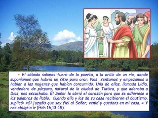 + El sábado salimos fuera de la puerta, a la orilla de un río, donde
suponíamos que habría un sitio para orar. Nos sentamos y empezamos a
hablar a las mujeres que habían concurrido. Una de ellas, llamada Lidia,
vendedora de púrpura, natural de la ciudad de Tiatira, y que adoraba a
Dios, nos escuchaba. El Señor le abrió el corazón para que se adhiriese a
las palabras de Pablo. Cuando ella y los de su casa recibieron el bautismo,
suplicó: «Si juzgáis que soy fiel al Señor, venid y quedaos en mi casa. » Y
nos obligó a ir (Hch 16,13-15).
 