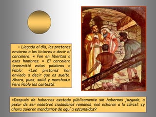 + Llegado el día, los pretores
enviaron a los lictores a decir al
carcelero: « Pon en libertad a
esos hombres. » El carcelero
transmitió estas palabras a
Pablo: «Los pretores han
enviado a decir que os suelte.
Ahora, pues, salid y marchad.»
Pero Pablo les contestó:
«Después de habernos azotado públicamente sin habernos juzgado, a
pesar de ser nosotros ciudadanos romanos, nos echaron a la cárcel; ¿y
ahora quieren mandarnos de aquí a escondidas?
 