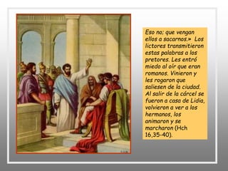 Eso no; que vengan
ellos a sacarnos.» Los
lictores transmitieron
estas palabras a los
pretores. Les entró
miedo al oír que eran
romanos. Vinieron y
les rogaron que
saliesen de la ciudad.
Al salir de la cárcel se
fueron a casa de Lidia,
volvieron a ver a los
hermanos, los
animaron y se
marcharon (Hch
16,35-40).
 