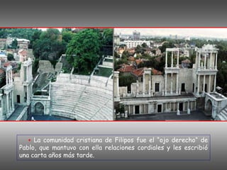 + La comunidad cristiana de Filipos fue el “ojo derecho“ de
Pablo, que mantuvo con ella relaciones cordiales y les escribió
una carta años más tarde.
 