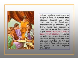 + Pablo, según su costumbre, se
dirigió a ellos y durante tres
sábados discutió con ellos
basándose en las Escrituras,
explicándolas y probando que
Cristo tenía que padecer y
resucitar de entre los muertos
y que «este Cristo es Jesús, a
quien yo os anuncio». Algunos
de ellos se convencieron y se
unieron a Pablo y Silas así como
una gran multitud de los que
adoraban a Dios y de griegos y
no pocas de las mujeres
principales.
 