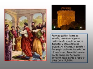 Pero los judíos, llenos de
envidia, reunieron a gente
maleante de la calle, armaron
tumultos y alborotaron la
ciudad...Al oír esto, el pueblo y
los magistrados de la ciudad se
alborotaron... Inmediatamente,
por la noche, los hermanos
enviaron hacia Berea a Pablo y
Silas (Hch 17,2-10).
 