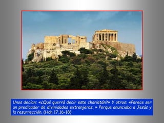 Unos decían: «¿Qué querrá decir este charlatán?» Y otros: «Parece ser
un predicador de divinidades extranjeras. » Porque anunciaba a Jesús y
la resurrección. (Hch 17,16-18)
 