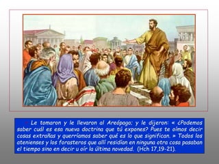 + Le tomaron y le llevaron al Areópago; y le dijeron: « ¿Podemos
saber cuál es esa nueva doctrina que tú expones? Pues te oímos decir
cosas extrañas y querríamos saber qué es lo que significan. » Todos los
atenienses y los forasteros que allí residían en ninguna otra cosa pasaban
el tiempo sino en decir u oír la última novedad. (Hch 17,19-21).
 