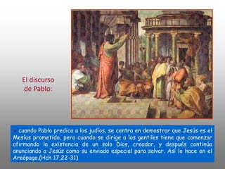 - cuando Pablo predica a los judíos, se centra en demostrar que Jesús es el
Mesías prometido, pero cuando se dirige a los gentiles tiene que comenzar
afirmando la existencia de un solo Dios, creador, y después continúa
anunciando a Jesús como su enviado especial para salvar. Así lo hace en el
Areópago.(Hch 17,22-31)
El discurso
de Pablo:
 