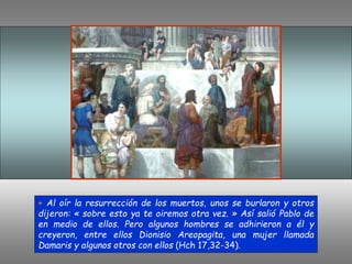 + Al oír la resurrección de los muertos, unos se burlaron y otros
dijeron: « sobre esto ya te oiremos otra vez. » Así salió Pablo de
en medio de ellos. Pero algunos hombres se adhirieron a él y
creyeron, entre ellos Dionisio Areopagita, una mujer llamada
Damaris y algunos otros con ellos (Hch 17,32-34).
 