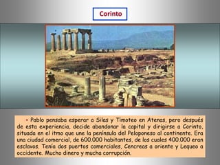 + Pablo pensaba esperar a Silas y Timoteo en Atenas, pero después
de esta experiencia, decide abandonar la capital y dirigirse a Corinto,
situada en el itmo que une la península del Peloponeso al continente. Era
una ciudad comercial, de 600.000 habitantes, de los cuales 400.000 eran
esclavos. Tenía dos puertos comerciales, Cencreas a oriente y Lequeo a
occidente. Mucho dinero y mucha corrupción.
Corinto
 