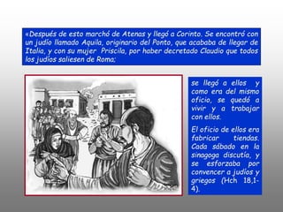 «Después de esto marchó de Atenas y llegó a Corinto. Se encontró con
un judío llamado Aquila, originario del Ponto, que acababa de llegar de
Italia, y con su mujer Priscila, por haber decretado Claudio que todos
los judíos saliesen de Roma;
se llegó a ellos y
como era del mismo
oficio, se quedó a
vivir y a trabajar
con ellos.
El oficio de ellos era
fabricar tiendas.
Cada sábado en la
sinagoga discutía, y
se esforzaba por
convencer a judíos y
griegos (Hch 18,1-
4).
 