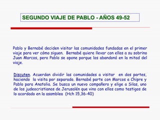 Discuten. Acuerdan dividir las comunidades a visitar en dos partes,
haciendo la visita por separado. Bernabé parte con Marcos a Chipre y
Pablo para Anatolia. Se busca un nuevo compañero y elige a Silas, uno
de los judeocristianos de Jerusalén que vino con ellos como testigos de
lo acordado en la asamblea (Hch 15,36-40)
SEGUNDO VIAJE DE PABLO - AÑOS 49-52
Pablo y Bernabé deciden visitar las comunidades fundadas en el primer
viaje para ver cómo siguen. Bernabé quiere llevar con ellos a su sobrino
Juan Marcos, pero Pablo se opone porque los abandonó en la mitad del
viaje.
 