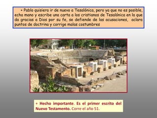 + Pablo quisiera ir de nuevo a Tesalónica, pero ya que no es posible,
echa mano y escribe una carta a los cristianos de Tesalónica en la que
da gracias a Dios por su fe, se defiende de las acusaciones, aclara
puntos de doctrina y corrige malas costumbres
+ Hecho importante. Es el primer escrito del
Nuevo Testamento. Corre el año 51.
 