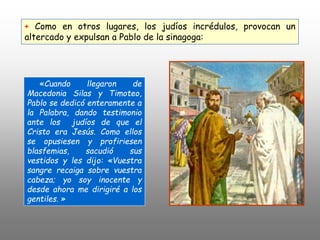 «Cuando llegaron de
Macedonia Silas y Timoteo,
Pablo se dedicó enteramente a
la Palabra, dando testimonio
ante los judíos de que el
Cristo era Jesús. Como ellos
se opusiesen y profiriesen
blasfemias, sacudió sus
vestidos y les dijo: «Vuestra
sangre recaiga sobre vuestra
cabeza; yo soy inocente y
desde ahora me dirigiré a los
gentiles. »
+ Como en otros lugares, los judíos incrédulos, provocan un
altercado y expulsan a Pablo de la sinagoga:
 