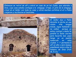 Entonces se retiró de allí y entró en casa de un tal Justo, que adoraba a
Dios, cuya casa estaba contigua a la sinagoga. Crispo, el jefe de la sinagoga,
creyó en el Señor con toda su casa; y otros muchos corintios al oír a Pablo
creyeron y recibieron el bautismo.
El Señor dijo a Pablo
durante la noche en una
visión: «No tengas
miedo, sigue hablando y
no calles; porque yo
estoy contigo y nadie te
pondrá la mano encima
para hacerte mal, pues
tengo yo un pueblo
numeroso en esta
ciudad. » Y permaneció
allí un año y seis meses,
enseñando entre ellos la
Palabra de Dios (Hch
18, 5-11).
 