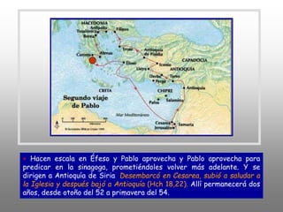 + Hacen escala en Éfeso y Pablo aprovecha y Pablo aprovecha para
predicar en la sinagoga, prometiéndoles volver más adelante. Y se
dirigen a Antioquía de Siria. Desembarcó en Cesarea, subió a saludar a
la Iglesia y después bajó a Antioquía (Hch 18,22). Allí permanecerá dos
años, desde otoño del 52 a primavera del 54.
 
