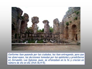 Conforme iban pasando por las ciudades, les iban entregando, para que
las observasen, las decisiones tomadas por los apóstoles y presbíteros
en Jerusalén. Las Iglesias, pues, se afianzaban en la fe y crecían en
número de día en día. (Hch 16,4-5).
 