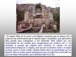+ El mismo Pablo en la carta a los Gálatas recuerda que se detuvo allí a
causa de una enfermedad que le impidió seguir caminando y que aprovechó
esta parada para evangelizar a los naturales: Bien sabéis que una
enfermedad me dio ocasión para evangelizaros por primera vez; y, no
obstante la prueba que suponía para vosotros mi cuerpo, no me
mostrasteis desprecio ni repulsa, sino que me recibisteis como a un ángel
de Dios: como a Cristo Jesús. ¿Dónde están ahora los parabienes que os
dabais? Pues yo mismo puedo atestiguaros que os hubierais arrancado los
ojos, de haber sido posible, para dármelos (Gal 4,12-15).
 