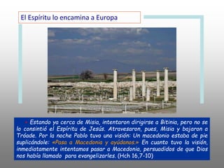 + Estando ya cerca de Misia, intentaron dirigirse a Bitinia, pero no se
lo consintió el Espíritu de Jesús. Atravesaron, pues, Misia y bajaron a
Tróade. Por la noche Pablo tuvo una visión: Un macedonio estaba de pie
suplicándole: «Pasa a Macedonia y ayúdanos.» En cuanto tuvo la visión,
inmediatamente intentamos pasar a Macedonia, persuadidos de que Dios
nos había llamado para evangelizarles. (Hch 16,7-10)
El Espíritu lo encamina a Europa
 